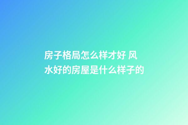 房子格局怎么样才好 风水好的房屋是什么样子的